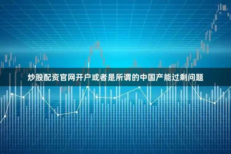 炒股配资官网开户或者是所谓的中国产能过剩问题