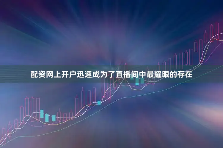 配资网上开户迅速成为了直播间中最耀眼的存在